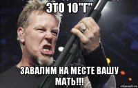 это 10"г" завалим на месте вашу мать!!!