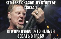 кто тебе сказал, ну кто тебе сказал, кто придумал, что нельзя зевать в гробу