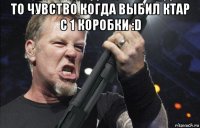 то чувство когда выбил ктар с 1 коробки :d 