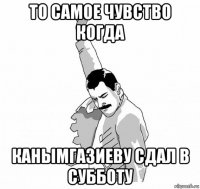 то самое чувство когда канымгазиеву сдал в субботу