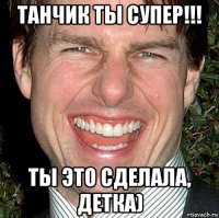 танчик ты супер!!! ты это сделала, детка)