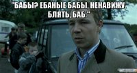 "бабы? ебаные бабы, ненавижу, блять, баб." 