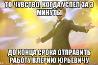 то чувство, когда успел за 3 минуты до конца срока отправить работу влерию юрьевичу