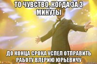 то чувство, когда за 3 минуты до конца срока успел отправить работу влерию юрьевичу