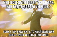 мне всегда говорят "живи так, как будто завтра умрешь." если я так буду жить, то на следующий день я буду сидеть в тюрьме))