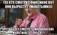 тех кто смотрит фиксиков вот они вырастут умаватыми))) а кто будет смотреть мариканские мультики тот люся!!!!