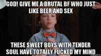 god! give me a brutal bf who just like beer and sex these sweet boys with tender soul have totally fucked my mind