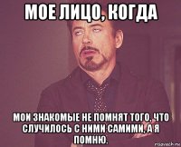 мое лицо, когда мои знакомые не помнят того, что случилось с ними самими, а я помню.