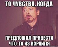 то чувство, когда предложил привести что-то из израиля