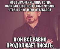 моё выражение лица, когда написал ответный отзыв чуваку, чтобы он от меня отъебался, а он всё равно продолжает писать.