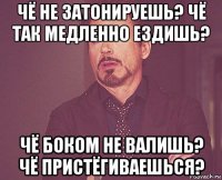 чё не затонируешь? чё так медленно ездишь? чё боком не валишь? чё пристёгиваешься?