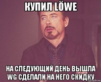 купил löwe на следующий день вышла wg сделали на него скидку