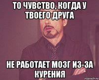 то чувство, когда у твоего друга не работает мозг из-за курения