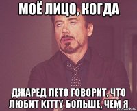 моё лицо, когда джаред лето говорит, что любит kitty больше, чем я