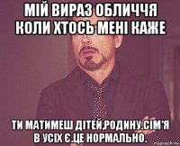 мій вираз обличчя коли хтось мені каже ти матимеш дітей,родину.сім'я в усіх є.це нормально.