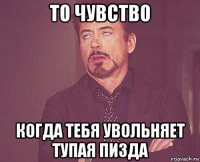 то чувство когда тебя увольняет тупая пизда