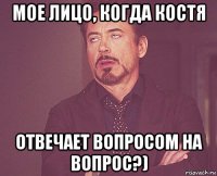 мое лицо, когда костя отвечает вопросом на вопрос?)