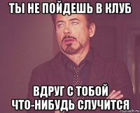 ты не пойдешь в клуб вдруг с тобой что-нибудь случится