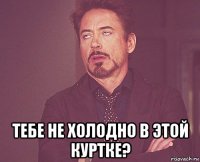  тебе не холодно в этой куртке?