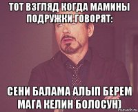 тот взгляд когда мамины подружки говорят: сени балама алып берем мага келин болосун)