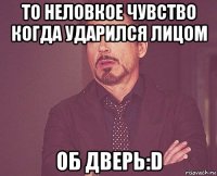 то неловкое чувство когда ударился лицом об дверь:d