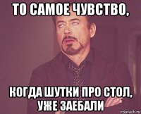 то самое чувство, когда шутки про стол, уже заебали