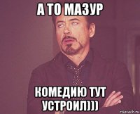 а то мазур комедию тут устроил)))