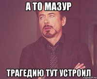 а то мазур трагедию тут устроил