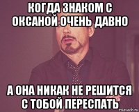 когда знаком с оксаной очень давно а она никак не решится с тобой переспать