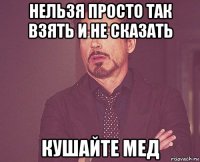 нельзя просто так взять и не сказать кушайте мед