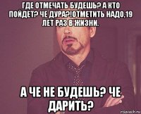 где отмечать будешь? а кто пойдет? че дура?!отметить надо,19 лет раз в жизни. а че не будешь? че дарить?