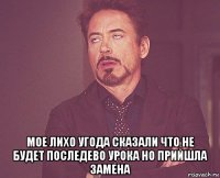  мое лихо угода сказали что не будет последево урока но прийшла замена