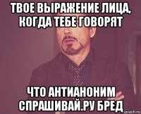 твое выражение лица, когда тебе говорят что антианоним спрашивай.ру бред