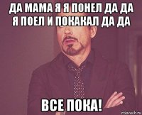 да мама я я понел да да я поел и покакал да да все пока!