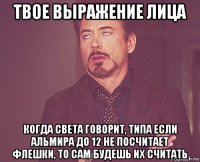 твое выражение лица когда света говорит, типа если альмира до 12 не посчитает флешки, то сам будешь их считать