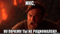 икс, ну почему ты не рационален?