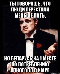 ты говоришь, что люди перестали меньше пить, но беларусь на 1 месте по потреблению алкоголя в имре