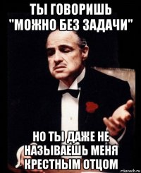 ты говоришь "можно без задачи" но ты даже не называешь меня крестным отцом