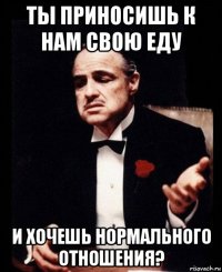 ты приносишь к нам свою еду и хочешь нормального отношения?