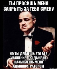 ты просишь меня закрыть за тебя смену но ты делаешь это без уважения, ты даже не называешь меня администратором