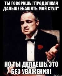 ты говоришь:"продолжай дальше ебашить мой стул" но ты делаешь это без уважения!