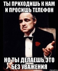 ты приходишь к нам и просишь телефон но ты делаешь это без уважения