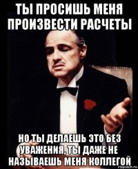 ты просишь меня произвести расчеты но ты делаешь это без уважения, ты даже не называешь меня коллегой