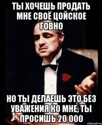 ты хочешь продать мне своё цойское говно но ты делаешь это без уважения ко мне, ты просишь 20 000