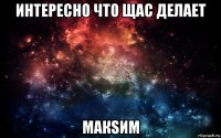 интересно что щас делает макsим