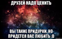 друзей надо ценить вы такие придурки, но придется вас любить :d