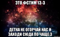 это фстим 13-3 детка не огорчай нас и заходи сюда по чаще:3