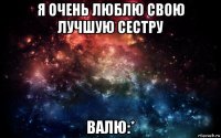 я очень люблю свою лучшую сестру валю:*