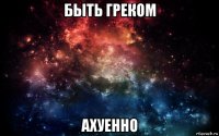 быть греком ахуенно