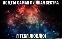 ася,ты самая лучшая сестра я тебя люблю!